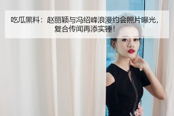吃瓜黑料：赵丽颖与冯绍峰浪漫约会照片曝光，复合传闻再添实锤！